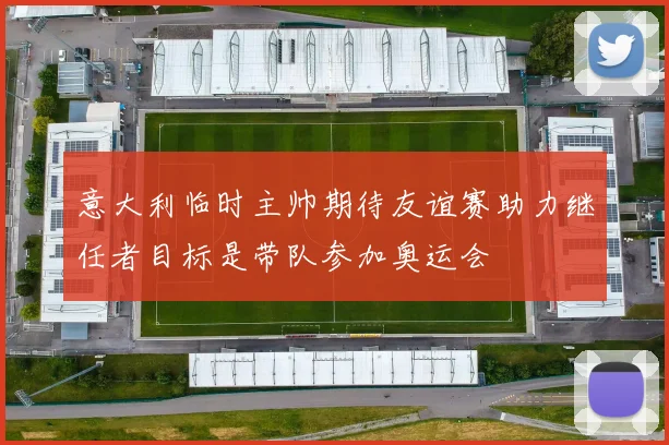 意大利临时主帅期待友谊赛助力继任者目标是带队参加奥运会